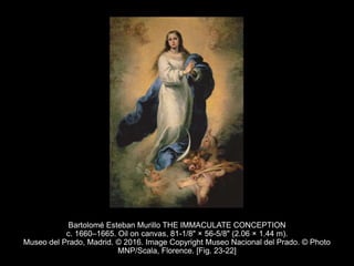 Bartolomé Esteban Murillo THE IMMACULATE CONCEPTION
c. 1660–1665. Oil on canvas, 81-1/8" × 56-5/8" (2.06 × 1.44 m).
Museo del Prado, Madrid. © 2016. Image Copyright Museo Nacional del Prado. © Photo
MNP/Scala, Florence. [Fig. 23-22]
 