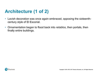 Copyright © 2018, 2014, 2011 Pearson Education, Inc. All Rights Reserved
Architecture (1 of 2)
• Lavish decoration was once again embraced, opposing the sixteenth-
century style of El Escorial.
• Ornamentation began to flood back into retablos, then portals, then
finally entire buildings.
 