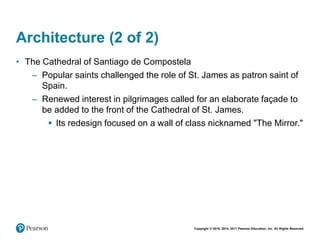Copyright © 2018, 2014, 2011 Pearson Education, Inc. All Rights Reserved
Architecture (2 of 2)
• The Cathedral of Santiago de Compostela
– Popular saints challenged the role of St. James as patron saint of
Spain.
– Renewed interest in pilgrimages called for an elaborate façade to
be added to the front of the Cathedral of St. James.
 Its redesign focused on a wall of class nicknamed "The Mirror."
 
