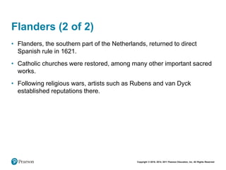 Copyright © 2018, 2014, 2011 Pearson Education, Inc. All Rights Reserved
Flanders (2 of 2)
• Flanders, the southern part of the Netherlands, returned to direct
Spanish rule in 1621.
• Catholic churches were restored, among many other important sacred
works.
• Following religious wars, artists such as Rubens and van Dyck
established reputations there.
 