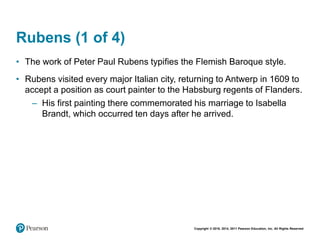 Copyright © 2018, 2014, 2011 Pearson Education, Inc. All Rights Reserved
Rubens (1 of 4)
• The work of Peter Paul Rubens typifies the Flemish Baroque style.
• Rubens visited every major Italian city, returning to Antwerp in 1609 to
accept a position as court painter to the Habsburg regents of Flanders.
– His first painting there commemorated his marriage to Isabella
Brandt, which occurred ten days after he arrived.
 