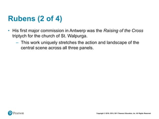 Copyright © 2018, 2014, 2011 Pearson Education, Inc. All Rights Reserved
Rubens (2 of 4)
• His first major commission in Antwerp was the Raising of the Cross
triptych for the church of St. Walpurga.
– This work uniquely stretches the action and landscape of the
central scene across all three panels.
 