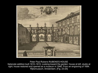 Peter Paul Rubens RUBENS'S HOUSE
Italianate addition built 1610–1615. Looking toward the garden: house at left, studio at
right; house restored and opened as a museum in 1946. From an engraving of 1684.
Rijksmuseum, Amsterdam. [Fig. 23-25]
 