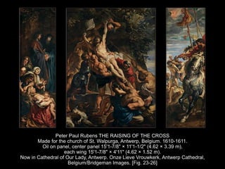 Peter Paul Rubens THE RAISING OF THE CROSS
Made for the church of St. Walpurga, Antwerp, Belgium. 1610-1611.
Oil on panel, center panel 15'1-7/8" × 11'1-1/2" (4.62 × 3.39 m),
each wing 15'1-7/8" × 4'11" (4.62 × 1.52 m).
Now in Cathedral of Our Lady, Antwerp. Onze Lieve Vrouwkerk, Antwerp Cathedral,
Belgium/Bridgeman Images. [Fig. 23-26]
 