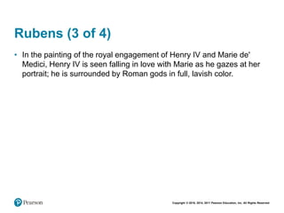 Copyright © 2018, 2014, 2011 Pearson Education, Inc. All Rights Reserved
Rubens (3 of 4)
• In the painting of the royal engagement of Henry IV and Marie de'
Medici, Henry IV is seen falling in love with Marie as he gazes at her
portrait; he is surrounded by Roman gods in full, lavish color.
 
