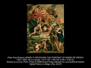Peter Paul Rubens HENRY IV RECEIVING THE PORTRAIT OF MARIE DE' MEDICI
1621–1625. Oil on canvas, 12'11-1/8" × 9'8-1/8" (3.94 × 2.95 m).
Musée du Louvre, Paris. Photo © RMN-Grand Palais (Musée du Louvre)/René-Gabriel
Ojéda/Thierry Le Mage. [Fig. 23-27]
 