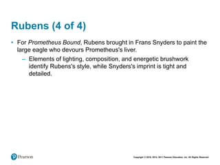 Copyright © 2018, 2014, 2011 Pearson Education, Inc. All Rights Reserved
Rubens (4 of 4)
• For Prometheus Bound, Rubens brought in Frans Snyders to paint the
large eagle who devours Prometheus's liver.
– Elements of lighting, composition, and energetic brushwork
identify Rubens's style, while Snyders's imprint is tight and
detailed.
 