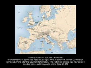SEVENTEENTH-CENTURY EUROPE
Protestantism still dominated northern Europe, while in the south Roman Catholicism
remained strong after the Counter-Reformation. The Habsburg empire was now divided
into two parts, under separate rulers. [Map 23-01]
 