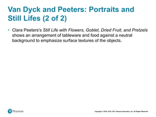 Copyright © 2018, 2014, 2011 Pearson Education, Inc. All Rights Reserved
Van Dyck and Peeters: Portraits and
Still Lifes (2 of 2)
• Clara Peeters's Still Life with Flowers, Goblet, Dried Fruit, and Pretzels
shows an arrangement of tableware and food against a neutral
background to emphasize surface textures of the objects.
 