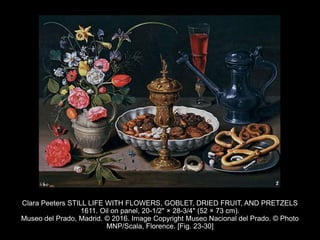 Clara Peeters STILL LIFE WITH FLOWERS, GOBLET, DRIED FRUIT, AND PRETZELS
1611. Oil on panel, 20-1/2" × 28-3/4" (52 × 73 cm).
Museo del Prado, Madrid. © 2016. Image Copyright Museo Nacional del Prado. © Photo
MNP/Scala, Florence. [Fig. 23-30]
 