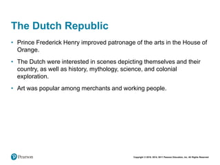 Copyright © 2018, 2014, 2011 Pearson Education, Inc. All Rights Reserved
The Dutch Republic
• Prince Frederick Henry improved patronage of the arts in the House of
Orange.
• The Dutch were interested in scenes depicting themselves and their
country, as well as history, mythology, science, and colonial
exploration.
• Art was popular among merchants and working people.
 