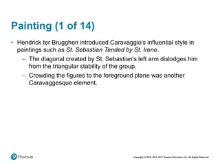 Copyright © 2018, 2014, 2011 Pearson Education, Inc. All Rights Reserved
Painting (1 of 14)
• Hendrick ter Brugghen introduced Caravaggio's influential style in
paintings such as St. Sebastian Tended by St. Irene.
– The diagonal created by St. Sebastian's left arm dislodges him
from the triangular stability of the group.
– Crowding the figures to the foreground plane was another
Caravaggesque element.
 