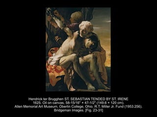 Hendrick ter Brugghen ST. SEBASTIAN TENDED BY ST. IRENE
1625. Oil on canvas, 58-15/16" × 47-1/2" (149.6 × 120 cm).
Allen Memorial Art Museum, Oberlin College, Ohio. R.T. Miller Jr. Fund (1953.256).
Bridgeman Images. [Fig. 23-31]
 