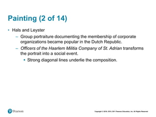 Copyright © 2018, 2014, 2011 Pearson Education, Inc. All Rights Reserved
Painting (2 of 14)
• Hals and Leyster
– Group portraiture documenting the membership of corporate
organizations became popular in the Dutch Republic.
– Officers of the Haarlem Militia Company of St. Adrian transforms
the portrait into a social event.
 Strong diagonal lines underlie the composition.
 