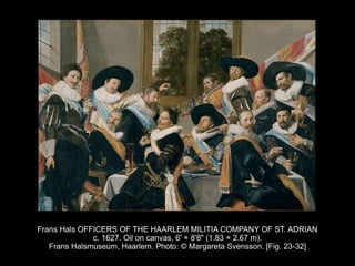 Frans Hals OFFICERS OF THE HAARLEM MILITIA COMPANY OF ST. ADRIAN
c. 1627. Oil on canvas, 6' × 8'8" (1.83 × 2.67 m).
Frans Halsmuseum, Haarlem. Photo: © Margareta Svensson. [Fig. 23-32]
 