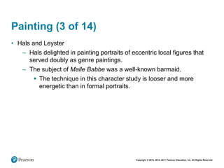 Copyright © 2018, 2014, 2011 Pearson Education, Inc. All Rights Reserved
Painting (3 of 14)
• Hals and Leyster
– Hals delighted in painting portraits of eccentric local figures that
served doubly as genre paintings.
– The subject of Malle Babbe was a well-known barmaid.
 The technique in this character study is looser and more
energetic than in formal portraits.
 