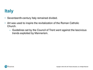 Copyright © 2018, 2014, 2011 Pearson Education, Inc. All Rights Reserved
Italy
• Seventeenth-century Italy remained divided.
• Art was used to inspire the revitalization of the Roman Catholic
Church.
– Guidelines set by the Council of Trent went against the lascivious
trends exploited by Mannerism.
 