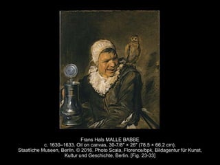 Frans Hals MALLE BABBE
c. 1630–1633. Oil on canvas, 30-7/8" × 26" (78.5 × 66.2 cm).
Staatliche Museen, Berlin. © 2016. Photo Scala, Florence/bpk, Bildagentur für Kunst,
Kultur und Geschichte, Berlin. [Fig. 23-33]
 