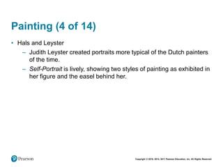 Copyright © 2018, 2014, 2011 Pearson Education, Inc. All Rights Reserved
Painting (4 of 14)
• Hals and Leyster
– Judith Leyster created portraits more typical of the Dutch painters
of the time.
– Self-Portrait is lively, showing two styles of painting as exhibited in
her figure and the easel behind her.
 