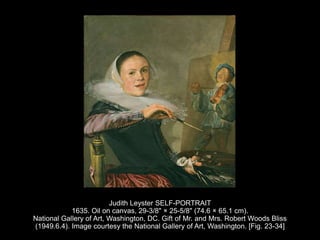Judith Leyster SELF-PORTRAIT
1635. Oil on canvas, 29-3/8" × 25-5/8" (74.6 × 65.1 cm).
National Gallery of Art, Washington, DC. Gift of Mr. and Mrs. Robert Woods Bliss
(1949.6.4). Image courtesy the National Gallery of Art, Washington. [Fig. 23-34]
 