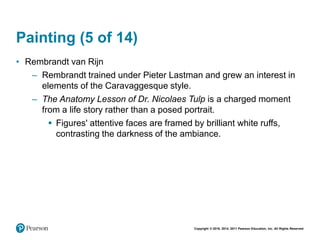 Copyright © 2018, 2014, 2011 Pearson Education, Inc. All Rights Reserved
Painting (5 of 14)
• Rembrandt van Rijn
– Rembrandt trained under Pieter Lastman and grew an interest in
elements of the Caravaggesque style.
– The Anatomy Lesson of Dr. Nicolaes Tulp is a charged moment
from a life story rather than a posed portrait.
 Figures' attentive faces are framed by brilliant white ruffs,
contrasting the darkness of the ambiance.
 