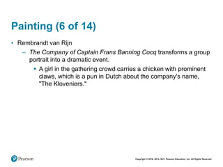 Copyright © 2018, 2014, 2011 Pearson Education, Inc. All Rights Reserved
Painting (6 of 14)
• Rembrandt van Rijn
– The Company of Captain Frans Banning Cocq transforms a group
portrait into a dramatic event.
 A girl in the gathering crowd carries a chicken with prominent
claws, which is a pun in Dutch about the company's name,
"The Kloveniers."
 