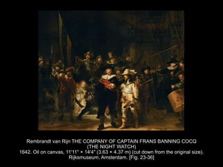 Rembrandt van Rijn THE COMPANY OF CAPTAIN FRANS BANNING COCQ
(THE NIGHT WATCH)
1642. Oil on canvas, 11'11" × 14'4" (3.63 × 4.37 m) (cut down from the original size).
Rijksmuseum, Amsterdam. [Fig. 23-36]
 
