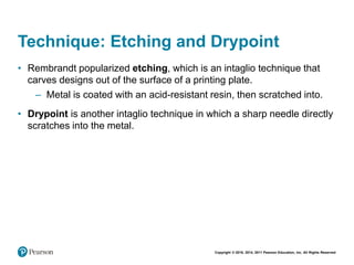 Copyright © 2018, 2014, 2011 Pearson Education, Inc. All Rights Reserved
Technique: Etching and Drypoint
• Rembrandt popularized etching, which is an intaglio technique that
carves designs out of the surface of a printing plate.
– Metal is coated with an acid-resistant resin, then scratched into.
• Drypoint is another intaglio technique in which a sharp needle directly
scratches into the metal.
 