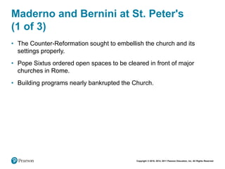 Copyright © 2018, 2014, 2011 Pearson Education, Inc. All Rights Reserved
Maderno and Bernini at St. Peter's
(1 of 3)
• The Counter-Reformation sought to embellish the church and its
settings properly.
• Pope Sixtus ordered open spaces to be cleared in front of major
churches in Rome.
• Building programs nearly bankrupted the Church.
 