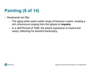 Copyright © 2018, 2014, 2011 Pearson Education, Inc. All Rights Reserved
Painting (8 of 14)
• Rembrandt van Rijn
– The aging artist used a wider range of textures in paint, creating a
rich chiaroscuro ranging from thin glazes to impasto.
– In a Self-Portrait of 1658, the artist's expression is inward and
weary, reflecting his stressful bankruptcy.
 