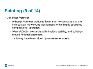 Copyright © 2018, 2014, 2011 Pearson Education, Inc. All Rights Reserved
Painting (9 of 14)
• Johannes Vermeer
– Although Vermeer produced fewer than 40 canvases that are
indisputably his work, he was famous for his highly structured
compositional approach.
– View of Delft shows a city with timeless stability, and buildings
moved for ideal placement.
 It may have been aided by a camera obscura.
 