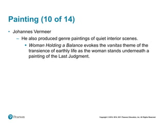 Copyright © 2018, 2014, 2011 Pearson Education, Inc. All Rights Reserved
Painting (10 of 14)
• Johannes Vermeer
– He also produced genre paintings of quiet interior scenes.
 Woman Holding a Balance evokes the vanitas theme of the
transience of earthly life as the woman stands underneath a
painting of the Last Judgment.
 
