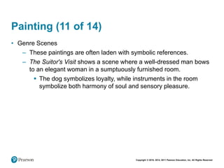 Copyright © 2018, 2014, 2011 Pearson Education, Inc. All Rights Reserved
Painting (11 of 14)
• Genre Scenes
– These paintings are often laden with symbolic references.
– The Suitor's Visit shows a scene where a well-dressed man bows
to an elegant woman in a sumptuously furnished room.
 The dog symbolizes loyalty, while instruments in the room
symbolize both harmony of soul and sensory pleasure.
 