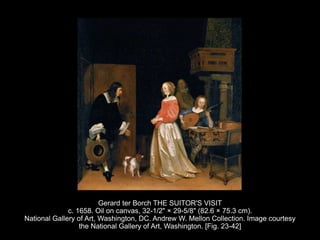 Gerard ter Borch THE SUITOR'S VISIT
c. 1658. Oil on canvas, 32-1/2" × 29-5/8" (82.6 × 75.3 cm).
National Gallery of Art, Washington, DC. Andrew W. Mellon Collection. Image courtesy
the National Gallery of Art, Washington. [Fig. 23-42]
 