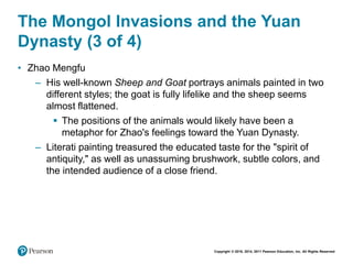 Copyright © 2018, 2014, 2011 Pearson Education, Inc. All Rights Reserved
The Mongol Invasions and the Yuan
Dynasty (3 of 4)
• Zhao Mengfu
– His well-known Sheep and Goat portrays animals painted in two
different styles; the goat is fully lifelike and the sheep seems
almost flattened.
 The positions of the animals would likely have been a
metaphor for Zhao's feelings toward the Yuan Dynasty.
– Literati painting treasured the educated taste for the "spirit of
antiquity," as well as unassuming brushwork, subtle colors, and
the intended audience of a close friend.
 