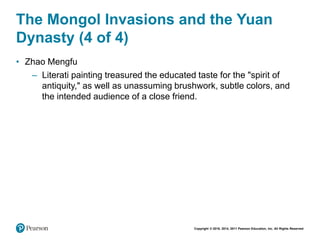 Copyright © 2018, 2014, 2011 Pearson Education, Inc. All Rights Reserved
The Mongol Invasions and the Yuan
Dynasty (4 of 4)
• Zhao Mengfu
– Literati painting treasured the educated taste for the "spirit of
antiquity," as well as unassuming brushwork, subtle colors, and
the intended audience of a close friend.
 