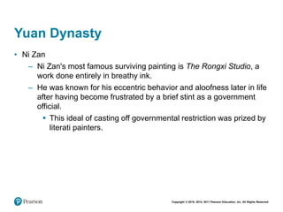 Copyright © 2018, 2014, 2011 Pearson Education, Inc. All Rights Reserved
Yuan Dynasty
• Ni Zan
– Ni Zan's most famous surviving painting is The Rongxi Studio, a
work done entirely in breathy ink.
– He was known for his eccentric behavior and aloofness later in life
after having become frustrated by a brief stint as a government
official.
 This ideal of casting off governmental restriction was prized by
literati painters.
 