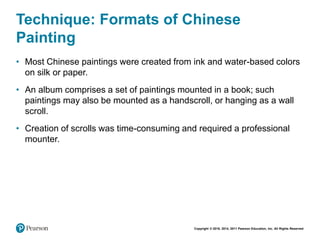 Copyright © 2018, 2014, 2011 Pearson Education, Inc. All Rights Reserved
Technique: Formats of Chinese
Painting
• Most Chinese paintings were created from ink and water-based colors
on silk or paper.
• An album comprises a set of paintings mounted in a book; such
paintings may also be mounted as a handscroll, or hanging as a wall
scroll.
• Creation of scrolls was time-consuming and required a professional
mounter.
 
