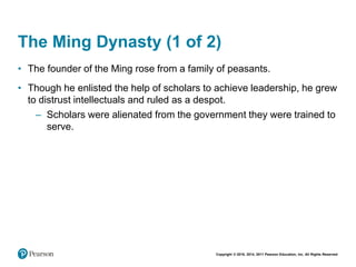 Copyright © 2018, 2014, 2011 Pearson Education, Inc. All Rights Reserved
The Ming Dynasty (1 of 2)
• The founder of the Ming rose from a family of peasants.
• Though he enlisted the help of scholars to achieve leadership, he grew
to distrust intellectuals and ruled as a despot.
– Scholars were alienated from the government they were trained to
serve.
 