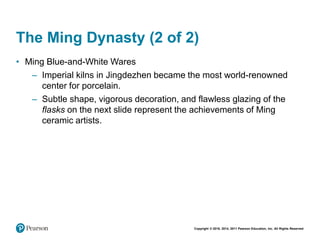 Copyright © 2018, 2014, 2011 Pearson Education, Inc. All Rights Reserved
The Ming Dynasty (2 of 2)
• Ming Blue-and-White Wares
– Imperial kilns in Jingdezhen became the most world-renowned
center for porcelain.
– Subtle shape, vigorous decoration, and flawless glazing of the
flasks on the next slide represent the achievements of Ming
ceramic artists.
 