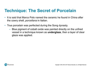 Copyright © 2018, 2014, 2011 Pearson Education, Inc. All Rights Reserved
Technique: The Secret of Porcelain
• It is said that Marco Polo named the ceramic he found in China after
the cowry shell, porcellana in Italian.
• True porcelain was perfected during the Song dynasty.
– Blue pigment of cobalt oxide was painted directly on the unfired
vessel in a technique known as underglaze, then a layer of clear
glaze was applied.
 