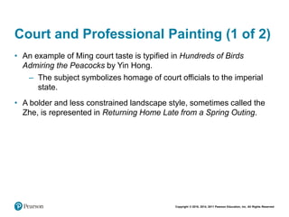 Copyright © 2018, 2014, 2011 Pearson Education, Inc. All Rights Reserved
Court and Professional Painting (1 of 2)
• An example of Ming court taste is typified in Hundreds of Birds
Admiring the Peacocks by Yin Hong.
– The subject symbolizes homage of court officials to the imperial
state.
• A bolder and less constrained landscape style, sometimes called the
Zhe, is represented in Returning Home Late from a Spring Outing.
 