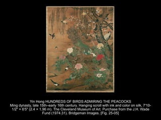 Yin Hong HUNDREDS OF BIRDS ADMIRING THE PEACOCKS
Ming dynasty, late 15th–early 16th century. Hanging scroll with ink and color on silk, 7'10-
1/2" × 6'5" (2.4 × 1.96 m). The Cleveland Museum of Art. Purchase from the J.H. Wade
Fund (1974.31). Bridgeman Images. [Fig. 25-05]
 