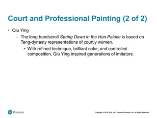 Copyright © 2018, 2014, 2011 Pearson Education, Inc. All Rights Reserved
Court and Professional Painting (2 of 2)
• Qiu Ying
– The long handscroll Spring Dawn in the Han Palace is based on
Tang-dynasty representations of courtly women.
 With refined technique, brilliant color, and controlled
composition, Qiu Ying inspired generations of imitators.
 