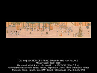 Qiu Ying SECTION OF SPRING DAWN IN THE HAN PALACE
Ming dynasty, 1500–1550.
Handscroll with ink and color on silk, 1' × 18'-13/16" (0.3 × 5.7 m).
National Palace Museum, Taibei, Taiwan, Republic of China. Photo © National Palace
Museum, Taipei, Taïwan, Dist. RMN-Grand Palais/image NPM. [Fig. 25-07a]
 