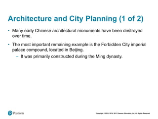 Copyright © 2018, 2014, 2011 Pearson Education, Inc. All Rights Reserved
Architecture and City Planning (1 of 2)
• Many early Chinese architectural monuments have been destroyed
over time.
• The most important remaining example is the Forbidden City imperial
palace compound, located in Beijing.
– It was primarily constructed during the Ming dynasty.
 