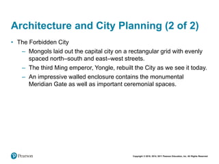 Copyright © 2018, 2014, 2011 Pearson Education, Inc. All Rights Reserved
Architecture and City Planning (2 of 2)
• The Forbidden City
– Mongols laid out the capital city on a rectangular grid with evenly
spaced north–south and east–west streets.
– The third Ming emperor, Yongle, rebuilt the City as we see it today.
– An impressive walled enclosure contains the monumental
Meridian Gate as well as important ceremonial spaces.
 