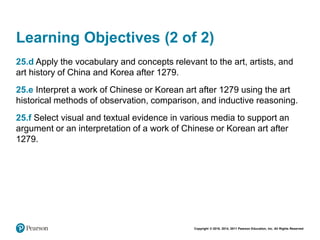 Copyright © 2018, 2014, 2011 Pearson Education, Inc. All Rights Reserved
Learning Objectives (2 of 2)
25.d Apply the vocabulary and concepts relevant to the art, artists, and
art history of China and Korea after 1279.
25.e Interpret a work of Chinese or Korean art after 1279 using the art
historical methods of observation, comparison, and inductive reasoning.
25.f Select visual and textual evidence in various media to support an
argument or an interpretation of a work of Chinese or Korean art after
1279.
 