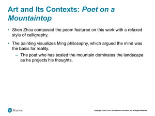 Copyright © 2018, 2014, 2011 Pearson Education, Inc. All Rights Reserved
Art and Its Contexts: Poet on a
Mountaintop
• Shen Zhou composed the poem featured on this work with a relaxed
style of calligraphy.
• The painting visualizes Ming philosophy, which argued the mind was
the basis for reality.
– The poet who has scaled the mountain dominates the landscape
as he projects his thoughts.
 