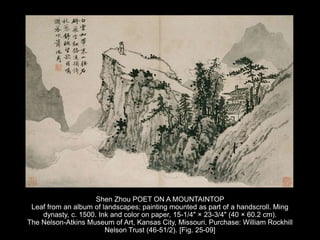 Shen Zhou POET ON A MOUNTAINTOP
Leaf from an album of landscapes; painting mounted as part of a handscroll. Ming
dynasty, c. 1500. Ink and color on paper, 15-1/4" × 23-3/4" (40 × 60.2 cm).
The Nelson-Atkins Museum of Art, Kansas City, Missouri. Purchase: William Rockhill
Nelson Trust (46-51/2). [Fig. 25-09]
 